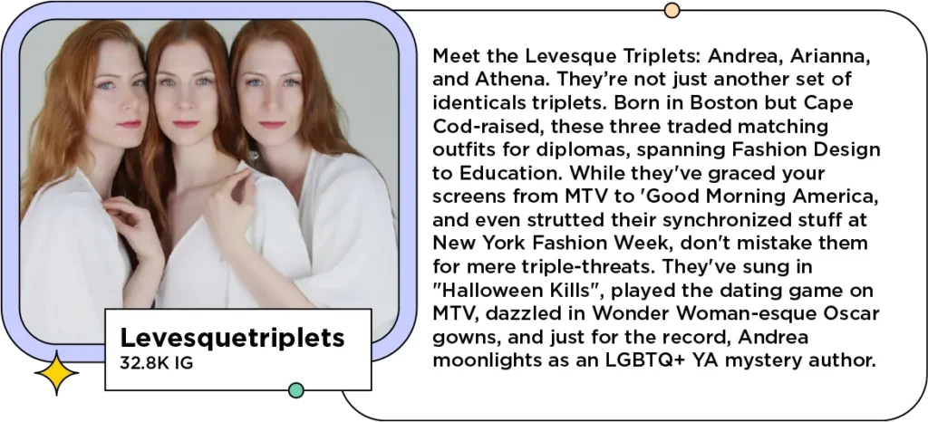 Redheaded triplet women embrace and look into the camera next to the text: Meet the Levesque Triplets: Andrea, Arianna, and Athena. They’re not just another set of identicals triplets. Born in Boston but Cape Cod-raised, these three traded matching outfits for diplomas, spanning Fashion Design to Education. While they've graced your screens from MTV to 'Good Morning America,' and even strutted their synchronized stuff at New York Fashion Week, don't mistake them for mere triple-threats. They've sung in "Halloween Kills", played the dating game on MTV, dazzled in Wonder Woman-esque Oscar gowns, and just for the record, Andrea moonlights as an LGBTQ+ YA mystery author.