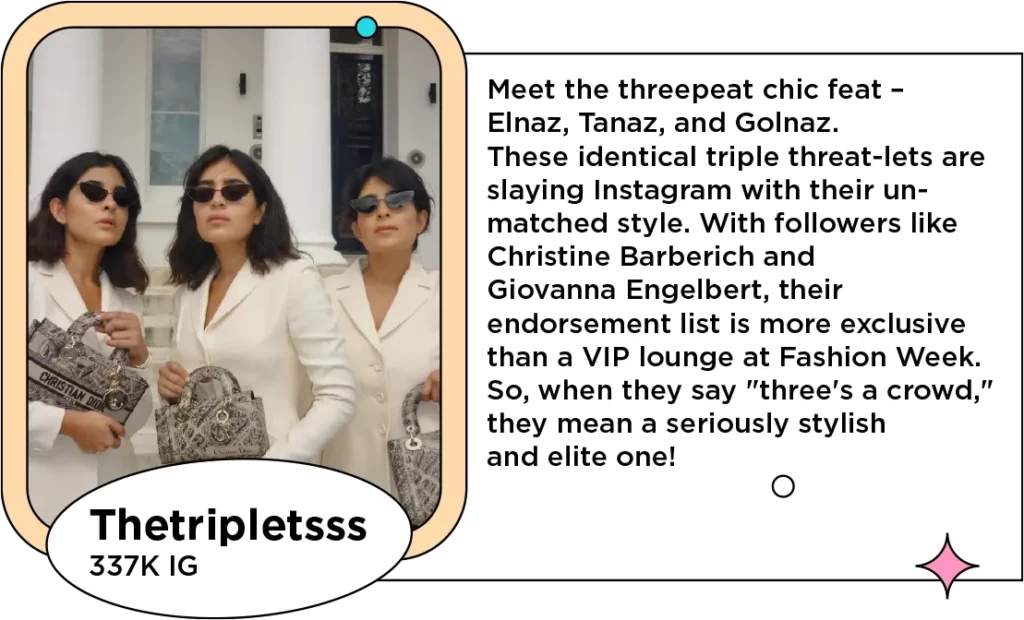 Photo of three women who are triplets (and sibling influencers) in matching white blazers and Dior handbags next to the text: Meet the threepeat chic feat – Elnaz, Tanaz, and Golnaz. These identical triple threat-lets are slaying Instagram with their unmatched style. With followers like Christine Barberich and Giovanna Engelbert, their endorsement list is more exclusive than a VIP lounge at Fashion Week. So, when they say "three's a crowd," they mean a seriously stylish and elite one!