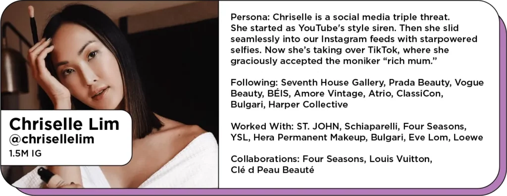 Headshot of beautiful fashion influencer next to text: Persona: Chriselle is a social media triple threat. She started as YouTube's style siren. Then she slid seamlessly into our Instagram feeds with starpowered selfies. Now she’s taking over TikTok, where she graciously accepted the moniker “rich mum.” 
Following: Seventh House Gallery, Prada Beauty, Vogue Beauty, BÉIS, Amore Vintage, Atrio, ClassiCon, Bulgari, Harper Collective 
Worked With: ST. JOHN, Schiaparelli, Four Seasons, YSL, Hera Permanent Makeup, Bulgari, Eve Lom, Loewe
Collaborations: Four Seasons, Louis Vuitton, Clé d Peau Beauté

