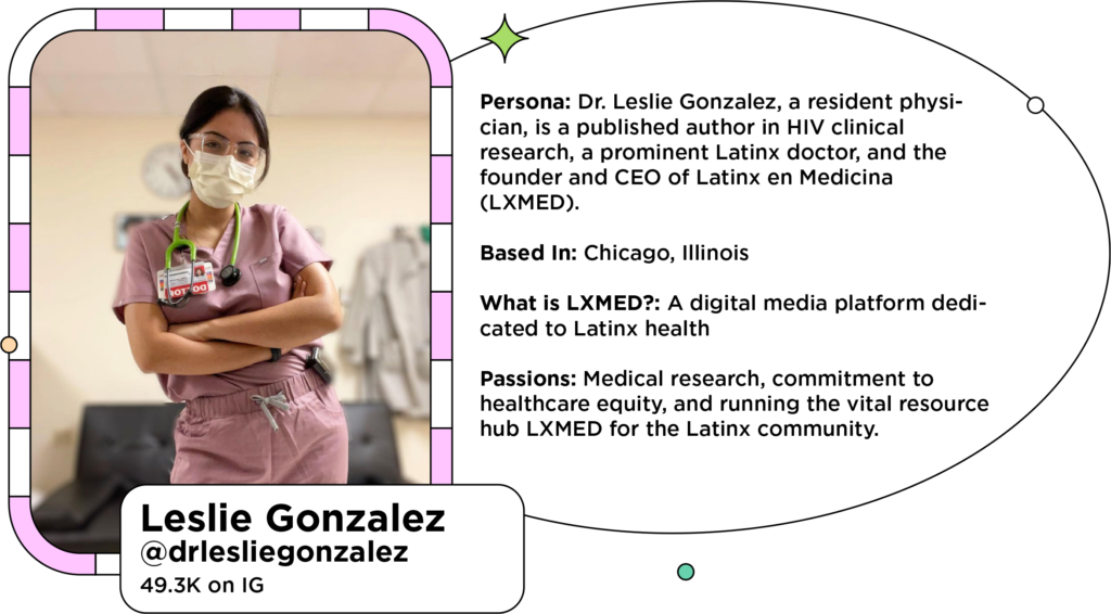 Latin influencer in scrubs and mask next to text: Persona: Dr. Leslie Gonzalez, a resident physician, is a published author in HIV clinical research, a prominent Latinx doctor, and the founder and CEO of Latinx en Medicina (LXMED). 
Based In: Chicago, Illinois 
What is LXMED?: A digital media platform dedicated to Latinx health
Passions: Medical research, commitment to healthcare equity, and running the vital resource hub LXMED for the Latinx community.