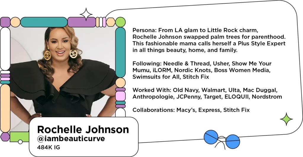 Smiling fashion influencer in a black dress and statement earrings next to text: Persona: From LA glam to Little Rock charm, Rochelle Johnson swapped palm trees for parenthood. This fashionable mama calls herself a Plus Style Expert in all things beauty, home, and family.
Following: Needle & Thread, Usher, Show Me Your Mumu, iLORM, Nordic Knots, Boss Women Media, Swimsuits for All, Stitch Fix
Worked With: Old Navy, Walmart, Ulta, Mac Duggal, Anthropologie, JCPenny, Target, ELOQUII, Nordstrom
Collaborations: Macy’s, Express, Stitch Fix
