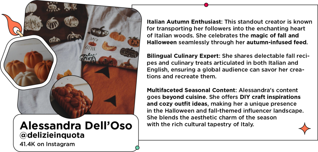 Collage of pumpkin candles, pumpkin loaf, and Halloween-themed shirts next to text: Italian Autumn Enthusiast: This standout creator is known for transporting her followers into the enchanting heart of Italian woods. She celebrates the magic of fall and Halloween seamlessly through her autumn-infused feed.
Bilingual Culinary Expert: She shares delectable fall recipes and culinary treats articulated in both Italian and English, ensuring a global audience can savor her creations and recreate them.
Multifaceted Seasonal Content: Alessandra's content goes beyond cuisine. She offers DIY craft inspirations and cozy outfit ideas, making her a unique presence in the Halloween and fall-themed influencer landscape. She blends the aesthetic charm of the season with the rich cultural tapestry of Italy.