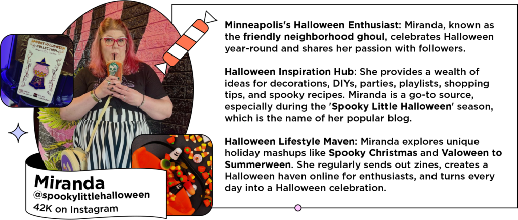 Halloween influencer drinking orange beverage next to text: Minneapolis's Halloween Enthusiast: Miranda, known as the friendly neighborhood ghoul, celebrates Halloween year-round and shares her passion with followers.
Halloween Inspiration Hub: She provides a wealth of ideas for decorations, DIYs, parties, playlists, shopping tips, and spooky recipes. Miranda is a go-to source, especially during the 'Spooky Little Halloween' season, which is the name of her popular blog.
Halloween Lifestyle Maven: Miranda explores unique holiday mashups like Spooky Christmas and Valoween to Summerween. She regularly sends out zines, creates a Halloween haven online for enthusiasts, and turns every day into a Halloween celebration.