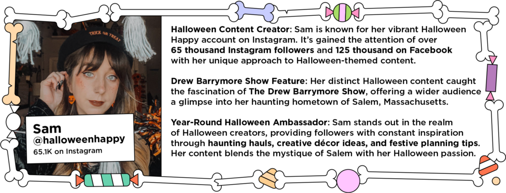 Halloween influencer in orange accessories and makeup next to text: Halloween Content Creator: Sam is known for her vibrant Halloween Happy account on Instagram. It’s gained the attention of over 65 thousand Instagram followers and 125 thousand on Facebook with her unique approach to Halloween-themed content.
Drew Barrymore Show Feature: Her distinct Halloween content caught the fascination of The Drew Barrymore Show, offering a wider audience a glimpse into her haunting hometown of Salem, Massachusetts.
Year-Round Halloween Ambassador: Sam stands out in the realm of Halloween creators, providing followers with constant inspiration through haunting hauls, creative décor ideas, and festive planning tips. Her content blends the mystique of Salem with her Halloween passion.