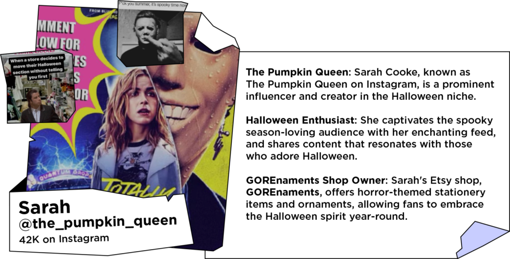 Collage of Halloween-themed newspaper clippings and memes next to text: The Pumpkin Queen: Sarah Cooke, known as The Pumpkin Queen on Instagram, is a prominent influencer and creator in the Halloween niche.
Halloween Enthusiast: She captivates the spooky season-loving audience with her enchanting feed, and shares content that resonates with those who adore Halloween.
GOREnaments Shop Owner: Sarah's Etsy shop, GOREnaments, offers horror-themed stationery items and ornaments, allowing fans to embrace the Halloween spirit year-round.